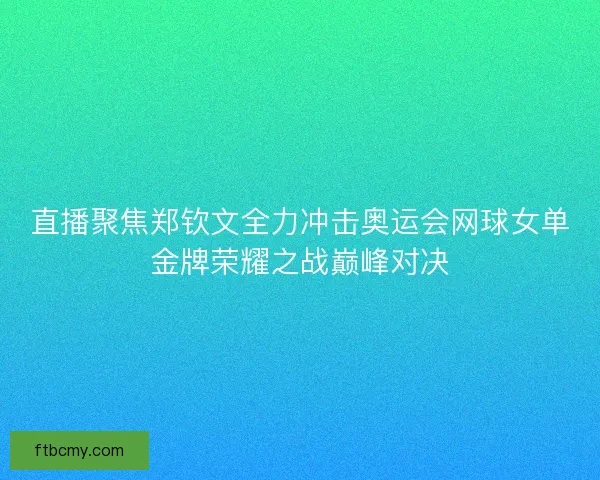直播聚焦郑钦文全力冲击奥运会网球女单金牌荣耀之战巅峰对决