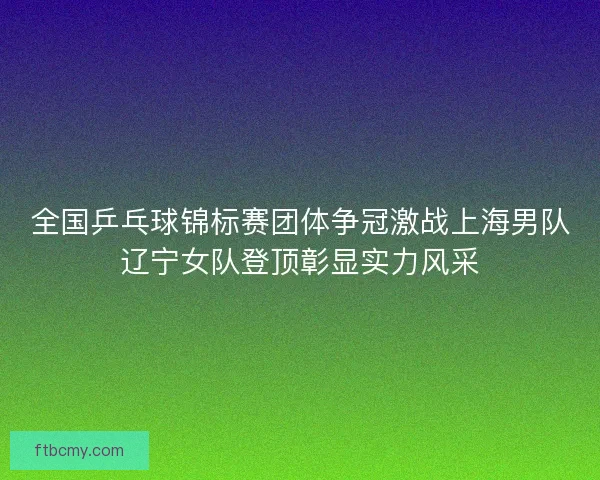全国乒乓球锦标赛团体争冠激战上海男队辽宁女队登顶彰显实力风采