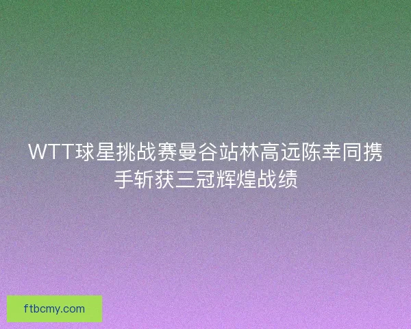 WTT球星挑战赛曼谷站林高远陈幸同携手斩获三冠辉煌战绩