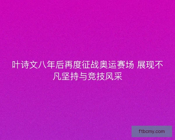 叶诗文八年后再度征战奥运赛场 展现不凡坚持与竞技风采