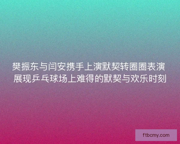 樊振东与闫安携手上演默契转圈圈表演 展现乒乓球场上难得的默契与欢乐时刻