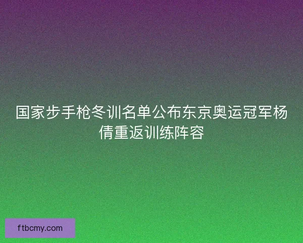 国家步手枪冬训名单公布东京奥运冠军杨倩重返训练阵容