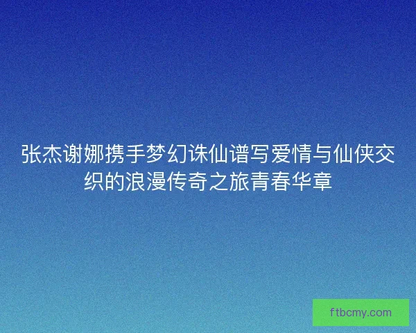 张杰谢娜携手梦幻诛仙谱写爱情与仙侠交织的浪漫传奇之旅青春华章