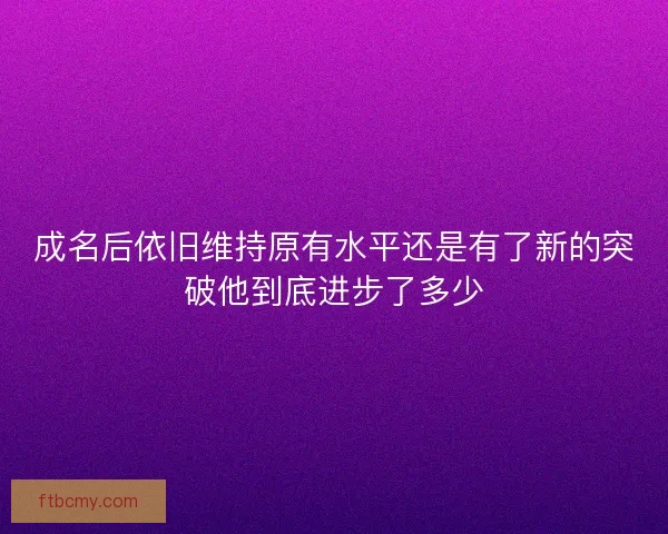 成名后依旧维持原有水平还是有了新的突破他到底进步了多少