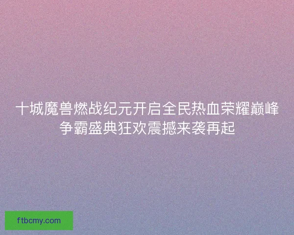 十城魔兽燃战纪元开启全民热血荣耀巅峰争霸盛典狂欢震撼来袭再起