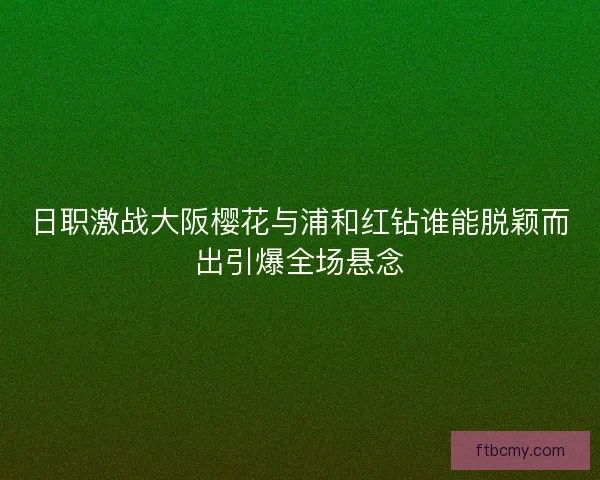 日职激战大阪樱花与浦和红钻谁能脱颖而出引爆全场悬念