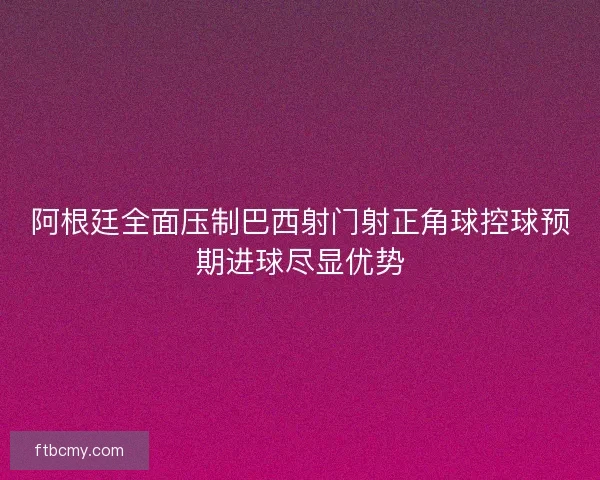 阿根廷全面压制巴西射门射正角球控球预期进球尽显优势