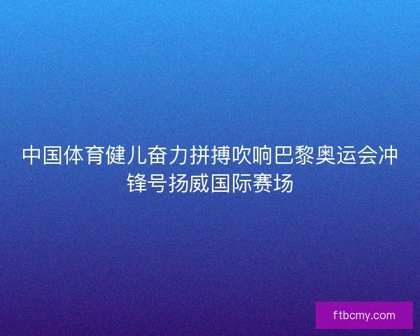中国体育健儿奋力拼搏吹响巴黎奥运会冲锋号扬威国际赛场