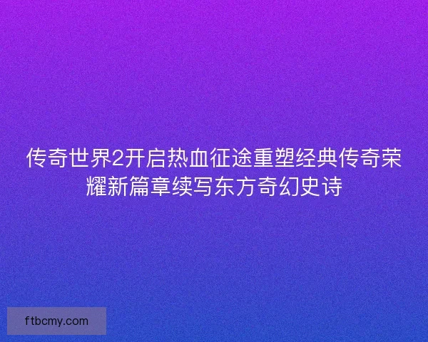 传奇世界2开启热血征途重塑经典传奇荣耀新篇章续写东方奇幻史诗