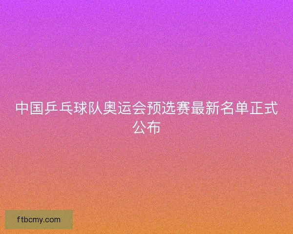 中国乒乓球队奥运会预选赛最新名单正式公布