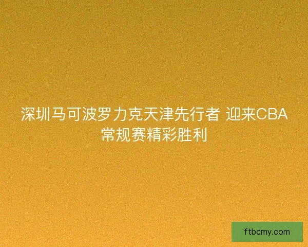 深圳马可波罗力克天津先行者 迎来CBA常规赛精彩胜利