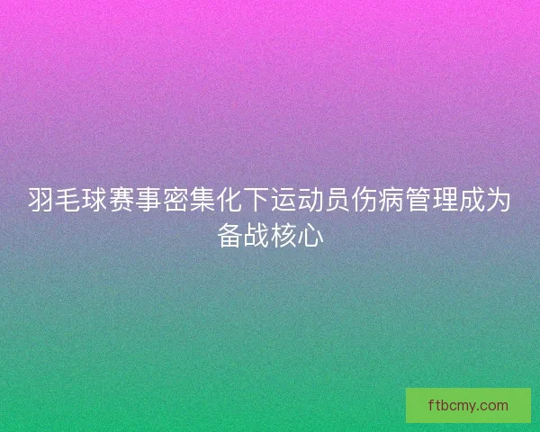 羽毛球赛事密集化下运动员伤病管理成为备战核心